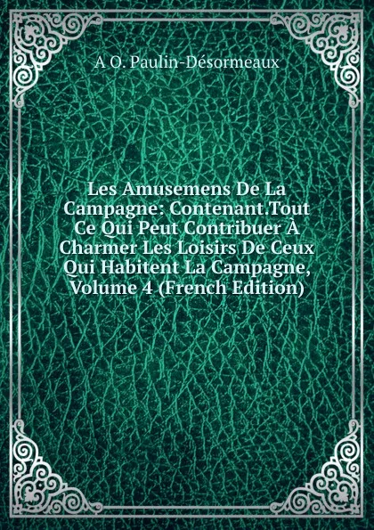 Обложка книги Les Amusemens De La Campagne: Contenant.Tout Ce Qui Peut Contribuer A Charmer Les Loisirs De Ceux Qui Habitent La Campagne, Volume 4 (French Edition), A O. Paulin-Désormeaux