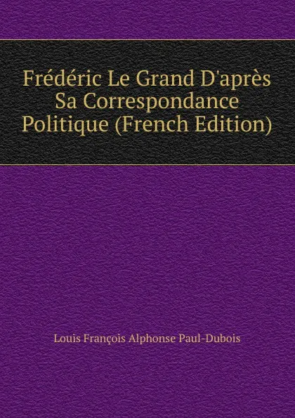 Обложка книги Frederic Le Grand D.apres Sa Correspondance Politique (French Edition), Louis François Alphonse Paul-Dubois