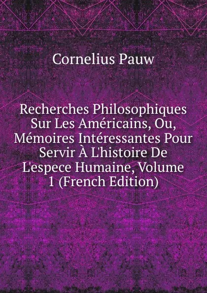 Обложка книги Recherches Philosophiques Sur Les Americains, Ou, Memoires Interessantes Pour Servir A L.histoire De L.espece Humaine, Volume 1 (French Edition), Cornelius Pauw