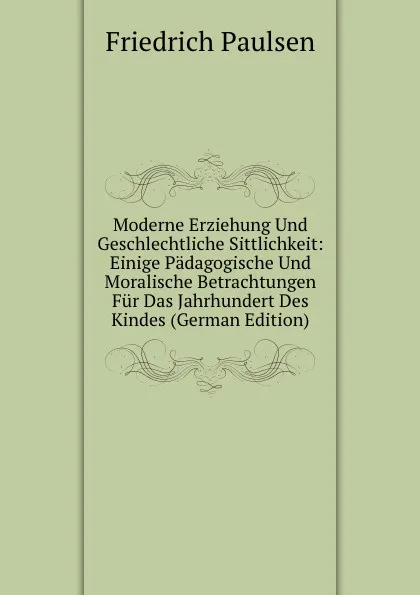 Обложка книги Moderne Erziehung Und Geschlechtliche Sittlichkeit: Einige Padagogische Und Moralische Betrachtungen Fur Das Jahrhundert Des Kindes (German Edition), Friedrich Paulsen