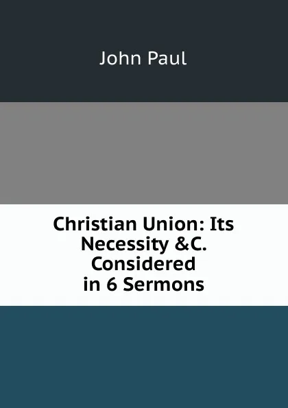 Обложка книги Christian Union: Its Necessity .C. Considered in 6 Sermons, John Paul