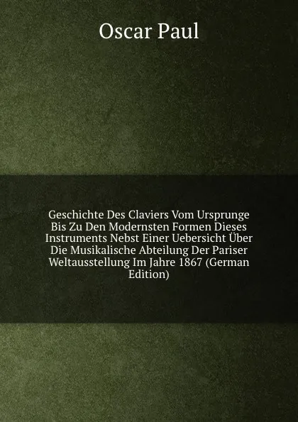 Обложка книги Geschichte Des Claviers Vom Ursprunge Bis Zu Den Modernsten Formen Dieses Instruments Nebst Einer Uebersicht Uber Die Musikalische Abteilung Der Pariser Weltausstellung Im Jahre 1867 (German Edition), Oscar Paul