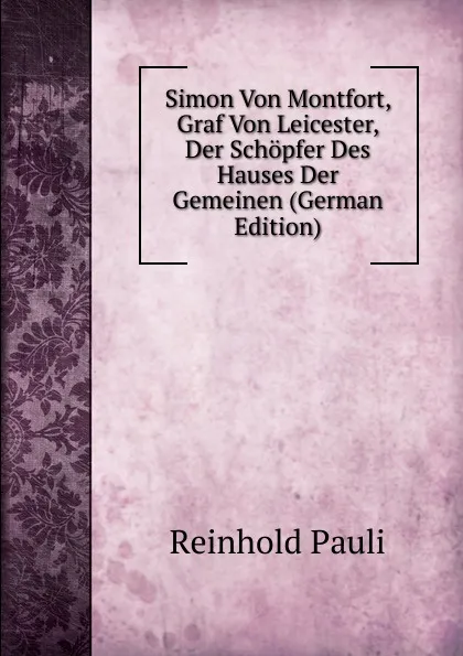 Обложка книги Simon Von Montfort, Graf Von Leicester, Der Schopfer Des Hauses Der Gemeinen (German Edition), Reinhold Pauli