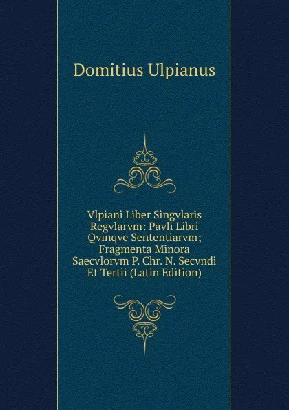 Обложка книги Vlpiani Liber Singvlaris Regvlarvm: Pavli Libri Qvinqve Sententiarvm; Fragmenta Minora Saecvlorvm P. Chr. N. Secvndi Et Tertii (Latin Edition), Domitius Ulpianus