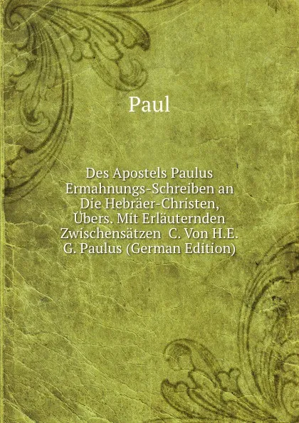 Обложка книги Des Apostels Paulus Ermahnungs-Schreiben an Die Hebraer-Christen, Ubers. Mit Erlauternden Zwischensatzen .C. Von H.E.G. Paulus (German Edition), Paul