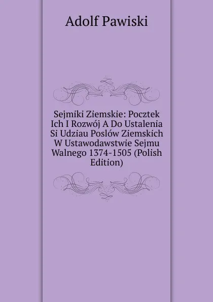 Обложка книги Sejmiki Ziemskie: Pocztek Ich I Rozwoj A Do Ustalenia Si Udziau Poslow Ziemskich W Ustawodawstwie Sejmu Walnego 1374-1505 (Polish Edition), Adolf Pawiski