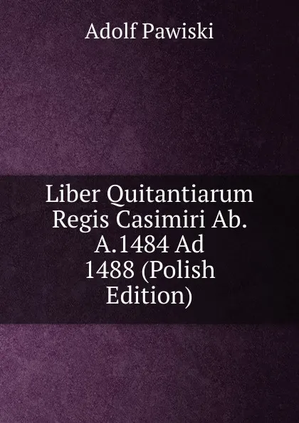 Обложка книги Liber Quitantiarum Regis Casimiri Ab. A.1484 Ad 1488 (Polish Edition), Adolf Pawiski