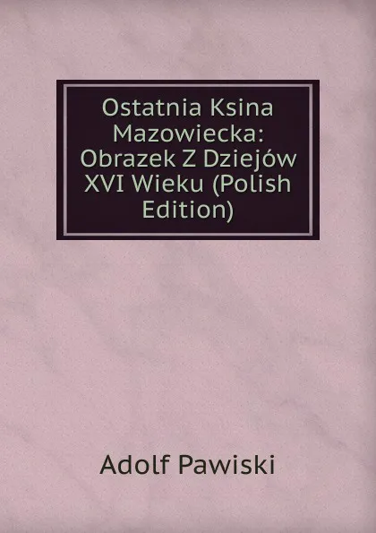 Обложка книги Ostatnia Ksina Mazowiecka: Obrazek Z Dziejow XVI Wieku (Polish Edition), Adolf Pawiski