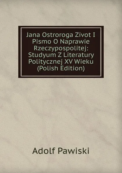 Обложка книги Jana Ostroroga Zivot I Pismo O Naprawie Rzeczypospolitej: Studyum Z Literatury Politycznej XV Wieku (Polish Edition), Adolf Pawiski