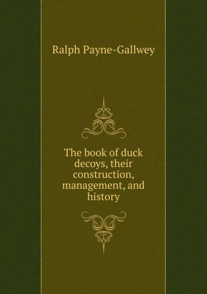 Обложка книги The book of duck decoys, their construction, management, and history, Ralph Payne-Gallwey