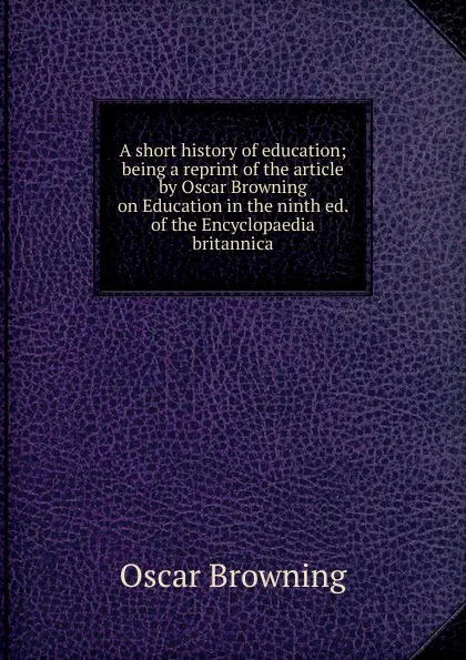 Обложка книги A short history of education; being a reprint of the article by Oscar Browning on Education in the ninth ed. of the Encyclopaedia britannica, Oscar Browning