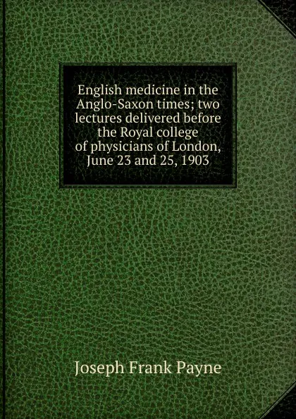 Обложка книги English medicine in the Anglo-Saxon times; two lectures delivered before the Royal college of physicians of London, June 23 and 25, 1903, Joseph Frank Payne