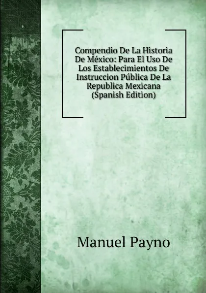 Обложка книги Compendio De La Historia De Mexico: Para El Uso De Los Establecimientos De Instruccion Publica De La Republica Mexicana (Spanish Edition), Manuel Payno