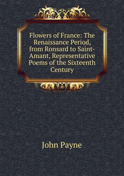 Обложка книги Flowers of France: The Renaissance Period, from Ronsard to Saint-Amant, Representative Poems of the Sixteenth Century, John Payne