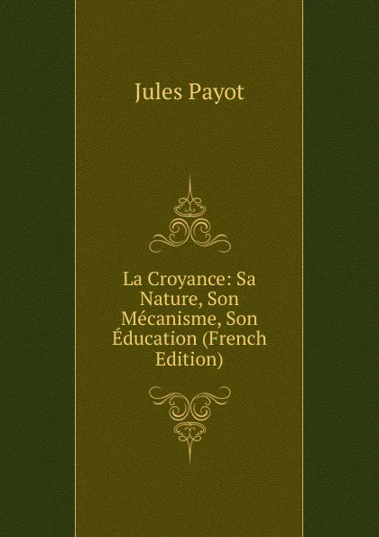 Обложка книги La Croyance: Sa Nature, Son Mecanisme, Son Education (French Edition), Jules Payot