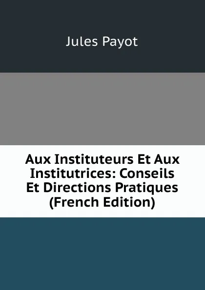 Обложка книги Aux Instituteurs Et Aux Institutrices: Conseils Et Directions Pratiques (French Edition), Jules Payot