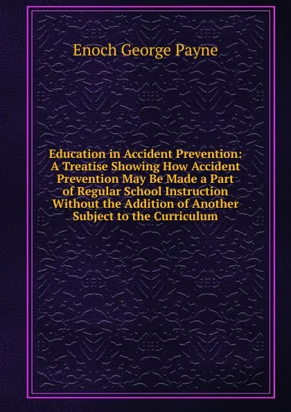 Обложка книги Education in Accident Prevention: A Treatise Showing How Accident Prevention May Be Made a Part of Regular School Instruction Without the Addition of Another Subject to the Curriculum, Enoch George Payne