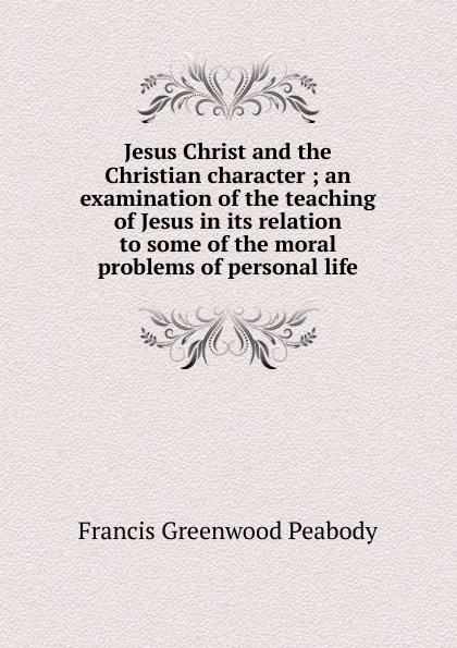 Обложка книги Jesus Christ and the Christian character ; an examination of the teaching of Jesus in its relation to some of the moral problems of personal life, Francis Greenwood Peabody