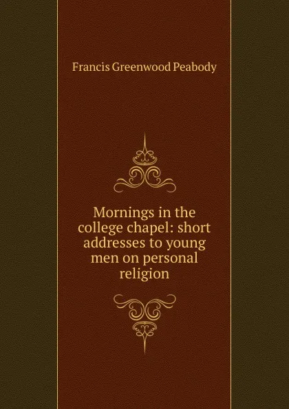 Обложка книги Mornings in the college chapel: short addresses to young men on personal religion, Francis Greenwood Peabody