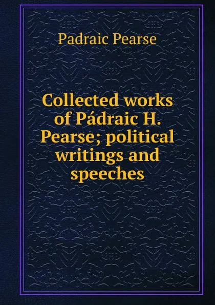 Обложка книги Collected works of Padraic H. Pearse; political writings and speeches, Padraic Pearse