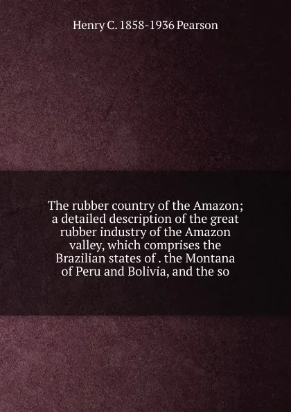 Обложка книги The rubber country of the Amazon; a detailed description of the great rubber industry of the Amazon valley, which comprises the Brazilian states of . the Montana of Peru and Bolivia, and the so, Henry C. 1858-1936 Pearson