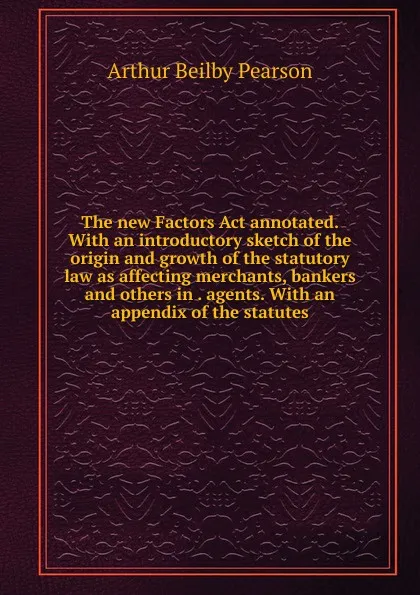 Обложка книги The new Factors Act annotated. With an introductory sketch of the origin and growth of the statutory law as affecting merchants, bankers and others in . agents. With an appendix of the statutes, Arthur Beilby Pearson