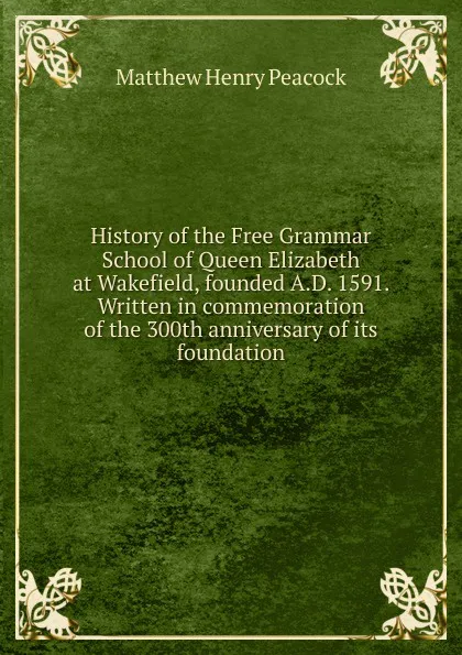 Обложка книги History of the Free Grammar School of Queen Elizabeth at Wakefield, founded A.D. 1591. Written in commemoration of the 300th anniversary of its foundation, Matthew Henry Peacock
