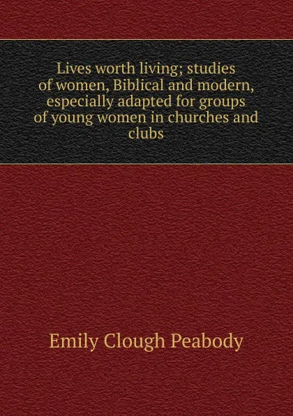 Обложка книги Lives worth living; studies of women, Biblical and modern, especially adapted for groups of young women in churches and clubs, Emily Clough Peabody