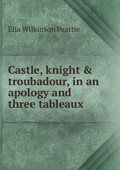 Обложка книги Castle, knight . troubadour, in an apology and three tableaux, Elia Wilkinson Peattie