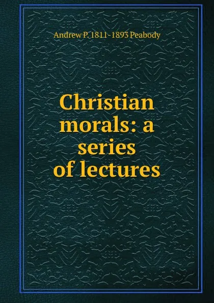 Обложка книги Christian morals: a series of lectures, Andrew P. 1811-1893 Peabody