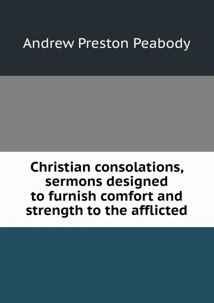 Обложка книги Christian consolations, sermons designed to furnish comfort and strength to the afflicted, Andrew P. Peabody