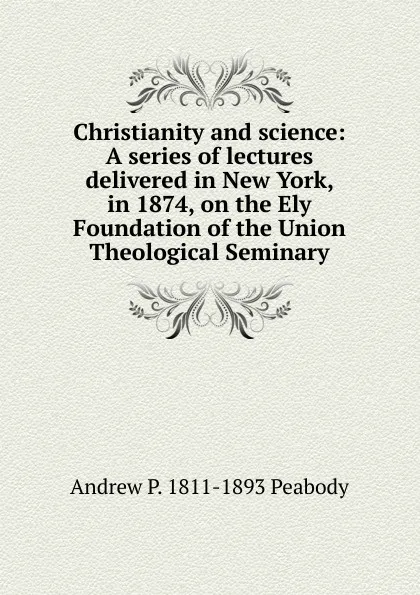 Обложка книги Christianity and science: A series of lectures delivered in New York, in 1874, on the Ely Foundation of the Union Theological Seminary, Andrew P. 1811-1893 Peabody