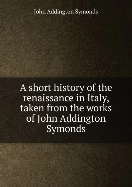 Обложка книги A short history of the renaissance in Italy, taken from the works of John Addington Symonds, John Addington Symonds