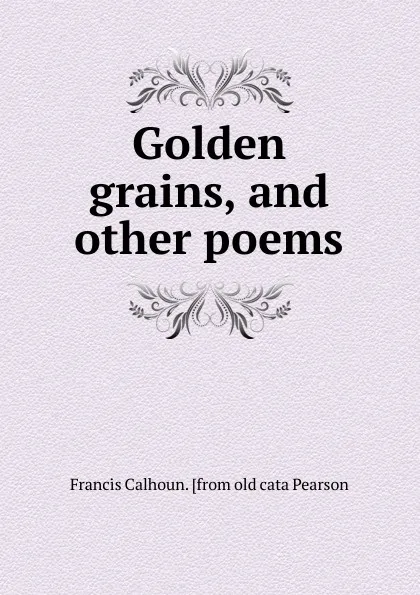 Обложка книги Golden grains, and other poems, Francis Calhoun. [from old cata Pearson