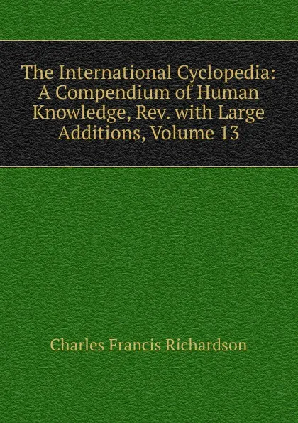 Обложка книги The International Cyclopedia: A Compendium of Human Knowledge, Rev. with Large Additions, Volume 13, Charles Francis Richardson