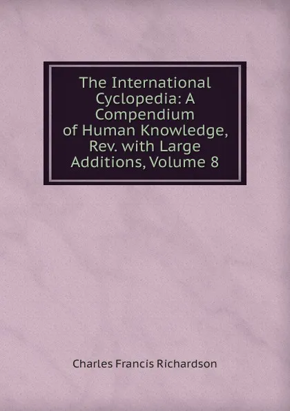 Обложка книги The International Cyclopedia: A Compendium of Human Knowledge, Rev. with Large Additions, Volume 8, Charles Francis Richardson