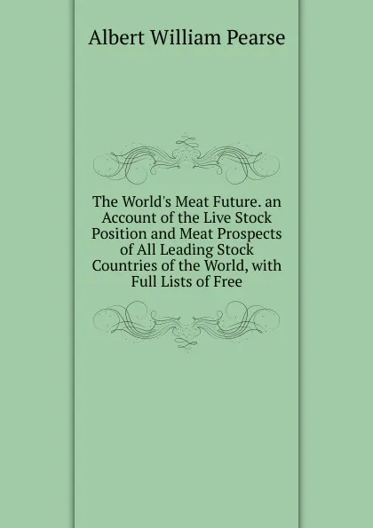 Обложка книги The World.s Meat Future. an Account of the Live Stock Position and Meat Prospects of All Leading Stock Countries of the World, with Full Lists of Free, Albert William Pearse