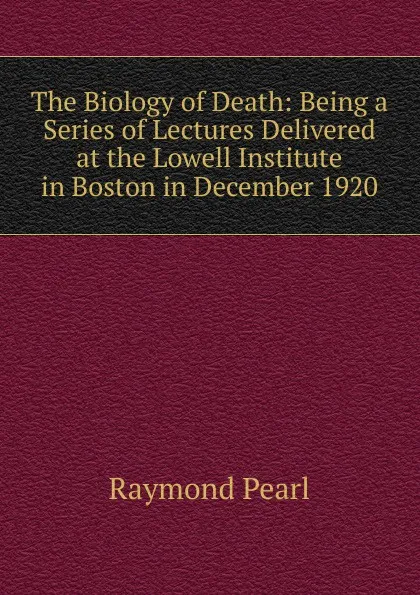 Обложка книги The Biology of Death: Being a Series of Lectures Delivered at the Lowell Institute in Boston in December 1920, Raymond Pearl