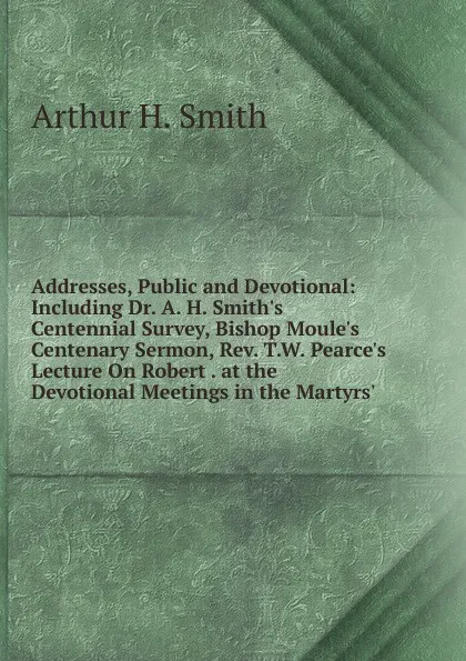 Обложка книги Addresses, Public and Devotional: Including Dr. A. H. Smith.s Centennial Survey, Bishop Moule.s Centenary Sermon, Rev. T.W. Pearce.s Lecture On Robert . at the Devotional Meetings in the Martyrs., Arthur H. Smith