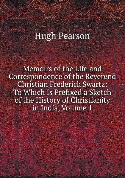 Обложка книги Memoirs of the Life and Correspondence of the Reverend Christian Frederick Swartz: To Which Is Prefixed a Sketch of the History of Christianity in India, Volume 1, Hugh Pearson