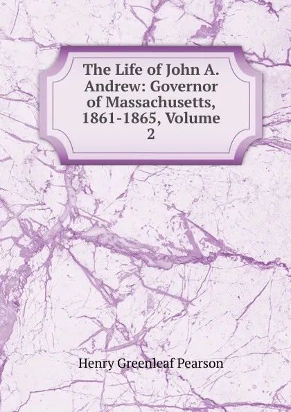 Обложка книги The Life of John A. Andrew: Governor of Massachusetts, 1861-1865, Volume 2, Henry Greenleaf Pearson