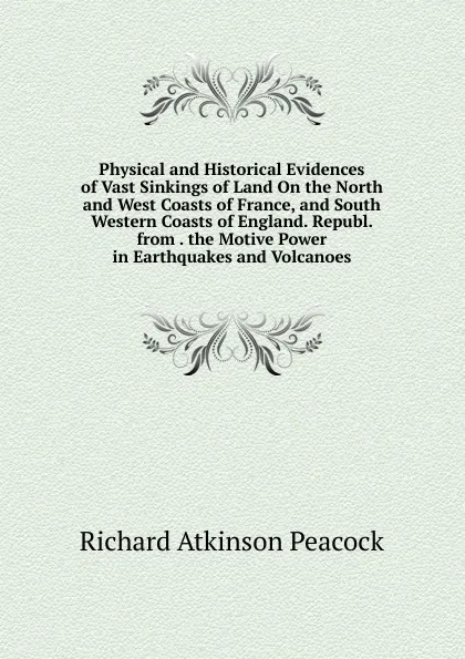 Обложка книги Physical and Historical Evidences of Vast Sinkings of Land On the North and West Coasts of France, and South Western Coasts of England. Republ. from . the Motive Power in Earthquakes and Volcanoes, Richard Atkinson Peacock
