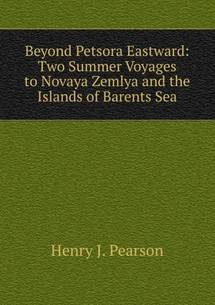 Обложка книги Beyond Petsora Eastward: Two Summer Voyages to Novaya Zemlya and the Islands of Barents Sea, Henry J. Pearson