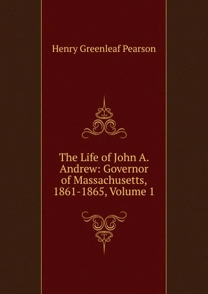 Обложка книги The Life of John A. Andrew: Governor of Massachusetts, 1861-1865, Volume 1, Henry Greenleaf Pearson