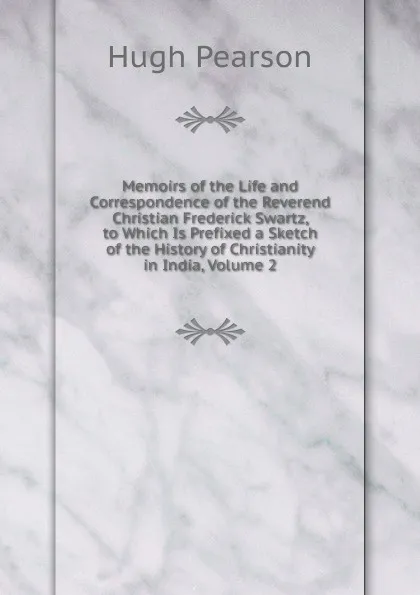 Обложка книги Memoirs of the Life and Correspondence of the Reverend Christian Frederick Swartz, to Which Is Prefixed a Sketch of the History of Christianity in India, Volume 2, Hugh Pearson