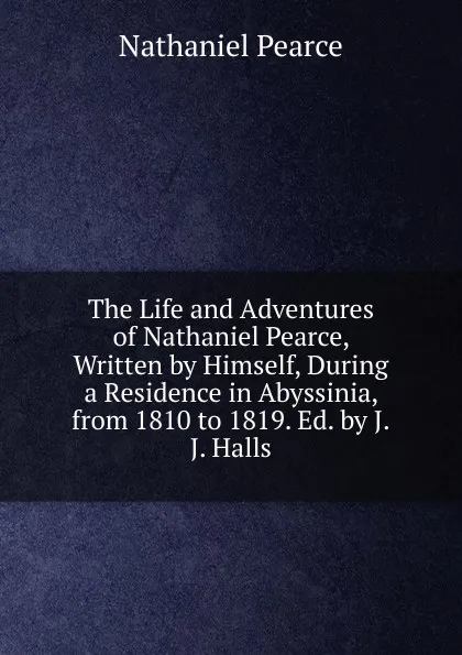 Обложка книги The Life and Adventures of Nathaniel Pearce, Written by Himself, During a Residence in Abyssinia, from 1810 to 1819. Ed. by J.J. Halls, Nathaniel Pearce