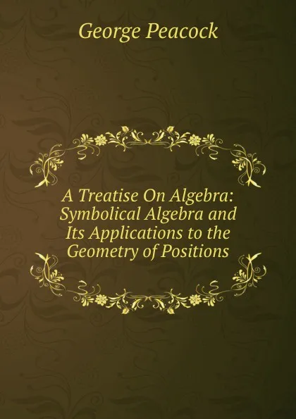 Обложка книги A Treatise On Algebra: Symbolical Algebra and Its Applications to the Geometry of Positions, George Peacock