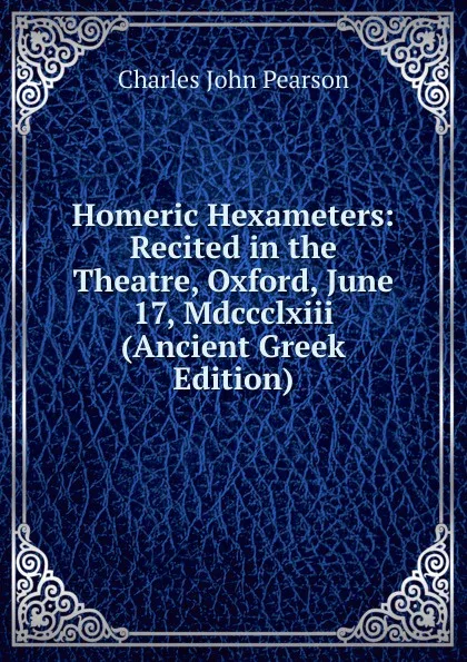 Обложка книги Homeric Hexameters: Recited in the Theatre, Oxford, June 17, Mdccclxiii (Ancient Greek Edition), Charles John Pearson