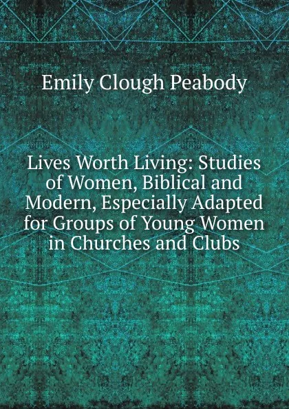 Обложка книги Lives Worth Living: Studies of Women, Biblical and Modern, Especially Adapted for Groups of Young Women in Churches and Clubs, Emily Clough Peabody