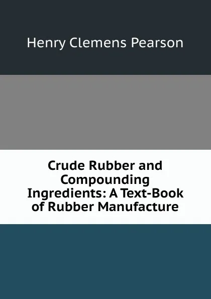 Обложка книги Crude Rubber and Compounding Ingredients: A Text-Book of Rubber Manufacture, Henry Clemens Pearson